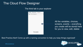 #forcewebinar
The Cloud Flow Designer
All the variables, choices,
screens, events – everything
you create will be stored here
for you to view, edit, delete
The third tab is your explorer
Best Practice Alert! Come up with a naming convention to help you keep things organized!
 