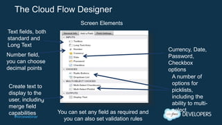 #forcewebinar
The Cloud Flow Designer
Screen Elements
Text fields, both
standard and
Long Text
Number field,
you can choose
decimal points
You can set any field as required and
you can also set validation rules
Currency, Date,
Password,
Checkbox
options
A number of
options for
picklists,
including the
ability to multi-
select
Create text to
display to the
user, including
merge field
capabilities
 