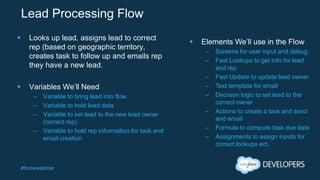 #forcewebinar
Lead Processing Flow
 Looks up lead, assigns lead to correct
rep (based on geographic territory,
creates task to follow up and emails rep
they have a new lead.
 Variables We’ll Need
– Variable to bring lead into flow
– Variable to hold lead data
– Variable to set lead to the new lead owner
(correct rep)
– Variable to hold rep information for task and
email creation
 Elements We’ll use in the Flow
– Screens for user input and debug
– Fast Lookups to get info for lead
and rep
– Fast Update to update lead owner
– Text template for email
– Decision logic to set lead to the
correct owner
– Actions to create a task and send
and email
– Formula to compute task due date
– Assignments to assign inputs for
correct lookups ect.
 