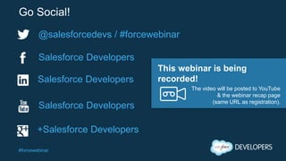 #forcewebinar
Go Social!
@salesforcedevs / #forcewebinar
Salesforce Developers
+Salesforce Developers
Salesforce Developers
Salesforce Developers
The video will be posted to YouTube
& the webinar recap page
(same URL as registration).
This webinar is being
recorded!
 