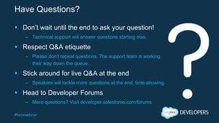 #forcewebinar
Have Questions?
 Don’t wait until the end to ask your question!
– Technical support will answer questions starting now.
 Respect Q&A etiquette
– Please don’t repeat questions. The support team is working
their way down the queue.
 Stick around for live Q&A at the end
– Speakers will tackle more questions at the end, time-allowing.
 Head to Developer Forums
– More questions? Visit developer.salesforce.com/forums
 