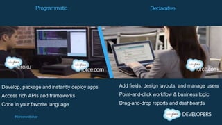 #forcewebinar
Develop, package and instantly deploy apps
Access rich APIs and frameworks
Code in your favorite language
Add fields, design layouts, and manage users
Point-and-click workflow & business logic
Drag-and-drop reports and dashboards
Programmatic Declarative
 