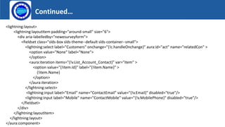 Continued…
Logo
<lightning:layout>
<lightning:layoutItem padding="around-small" size="6">
<div aria-labelledby="newesurveyform">
<fieldset class="slds-box slds-theme--default slds-container--small">
<lightning:select label="Customers" onchange="{!c.handleOnchange}" aura:id="act" name="relatedCon" >
<option value="None" label="None">
</option>
<aura:iteration items="{!v.List_Account_Contact}" var="item" >
<option value="{!item.Id}" label="{!item.Name}" >
{!item.Name}
</option>
</aura:iteration>
</lightning:select>
<lightning:input label="Email" name="ContactEmail" value="{!v.Email}" disabled="true"/>
<lightning:input label="Mobile" name="ContactMobile" value="{!v.MobilePhone}" disabled="true"/>
</fieldset>
</div>
</lightning:layoutItem>
</lightning:layout>
</aura:component>
 