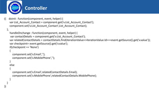 Controller
Logo
({ doinit : function(component, event, helper) {
var List_Account_Contact = component.get('v.List_Account_Contact');
component.set('v.List_Account_Contact',List_Account_Contact);
},
handleOnchange : function(component, event, helper) {
var contactDetails = component.get('v.List_Account_Contact');
var relatedContactDetails = contactDetails.find(iterationValue=>iterationValue.Id===event.getSource().get('v.value'));
var checkpoint= event.getSource().get('v.value');
if(checkpoint == 'None')
{
component.set('v.Email','');
component.set('v.MobilePhone','');
}
else
{
component.set('v.Email',relatedContactDetails.Email);
component.set('v.MobilePhone',relatedContactDetails.MobilePhone);
}
}
})
 