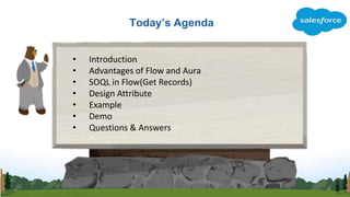 Today’s Agenda
• Introduction
• Advantages of Flow and Aura
• SOQL in Flow(Get Records)
• Design Attribute
• Example
• Demo
• Questions & Answers
 
