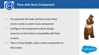 Flow with Aura Component
Logo
• To customize the look and feel of your flow
screen, build a custom Aura component.
• Configure the component and its design
resource so that they’re compatible with flow
screens.
• Then in Flow Builder, add a screen component to
the screen.
 