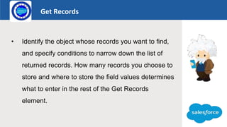 Get Records
Logo
• Identify the object whose records you want to find,
and specify conditions to narrow down the list of
returned records. How many records you choose to
store and where to store the field values determines
what to enter in the rest of the Get Records
element.
 