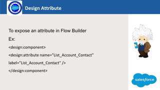 Design Attribute
Logo
To expose an attribute in Flow Builder
Ex:
<design:component>
<design:attribute name="List_Account_Contact"
label="List_Account_Contact" />
</design:component>
 