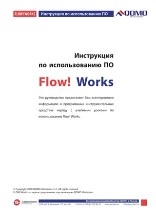 FLOW! WORKS           Инструкция по использованию ПО




                              Инструкция
                    по использованию ПО

                    Flow! Works
                    Это руководство предоставит Вам всестороннюю
                    информацию о программных инструментальных
                    средствах наряду с учебными уроками по
                    использованию Flow! Works.




© Copyright 2008 QOMO HiteVision, LLC. All rights reserved.
FLOW! Works — зарегистрированная торговая марка QOMO HiteVision.


                                                                       Эксклюзивный дистрибьютор QOMO в России
                    С-Пб, наб. р. Фонтанки, 117, оф. 389   (+7 812) 457-08-62, 702-82-41   www.ascreen.ru   info@ascreen.ru
 