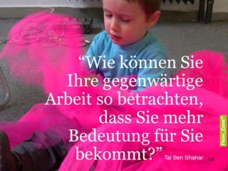 WORKSHOP
Was treibt uns an?
GELD, GLAUBE, LIEBE
Viele Menschen sind davon überzeugt, dass wir am
besten mit äußeren Anreizen wie Geld und Prestige
oder durch Zuckerbrot und Peitsche zu motivieren
sind.
Die Forschung und die praktische Erfahrungen
sprechen einen andere Sprache:
Das Bedürfnis, unser Leben selbst zu bestimmen, zu
lernen, Neues zu erschaffen und damit unsere
Lebensqualität und unsere Welt zu verbessern, sind
die nachhaltigeren und wirksameren Treiber.
Das „Zuckerbrot und Peitsche“-Modell funktioniert bei
sehr einfachen und bei sehr unbeliebten Tätigkeiten,
aber immer schwächt diese Praxis die Eigenmotivation
und fördert Gewöhnung und „Sucht-Effekte“.
Glaube ich an eine Sache, halte ich sie für sinnvoll und
wichtig, dann kann ich mich identifizieren und Energie
mobilisieren. Allerdings ist Identifikation nicht
ungeprüft mit gesunder Haltung gleichzusetzen.
Vielmehr kann ich hoch identifiziert sein mit meiner
Tätigkeit und dennoch darunter leiden. In den
vergangenen Jahren ist der Anteil der Menschen, die
zwar an den Sinn ihrer Arbeit glauben, aber die Freude
am Tun vor lauter „Stress“ nicht mehr erleben deutlich
gewachsen.
113
 