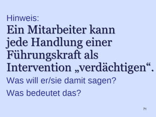 a) Trainer-Prinzip:
Führungskräfte sind “Trainer”. Ihre Aufgabe ist es,
die Potentiale der “Spieler” zu entwickeln und die
“PS auf die Straße” zu bringen.
Konkret: Führungskräfte müssen Ihre “Führungs-
Praxis” jeweils individuell auf den jeweiligen
Menschen aus- und einrichten.
b)Trainings-Prinzip:
Ohne Training, Übung, (Aus-)Übung – ohne
reflektierte Praxis werden wir nicht nur nicht
besser, sondern wir verlieren Fähigkeiten und
Fertigkeiten. Ein Muskel, der nicht benutzt wird,
bildet sich zurück. Eine Fertigkeit, die nicht
reflektiert wird, kann nicht verbessert werden.
c) Tracking-Prinzip (Dokumentieren und
Rückmeldung):
- also "Kennzeichnen" - meint das Protokollieren
von Geschehenem zum Nachvollziehen der
Ergebnisse und Wirkungen, zum Wahrnehmen
der kleinen Veränderungen und Gewinne. Kluges
„Tracking“ unterstützt uns bei der Entwicklung
neuer Fähigkeiten und Gewohnheiten.
71
 