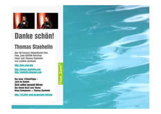 Danke schön!
       Thomas Staehelin
       Aus: No Excuses (ImpulsKarten Set),
       Flow_Zone EDITION RetroText
       Fotos: staX (Thomas Staehelin)
       (cc) creative commons
       http://flow-zone.info
       http://thomas-staehelin.com
       http://staehelin.blogspot.com


       Das neue 123miniTipps –
       Jetzt im Handel:
       Sich selbst gesund führen
       Das kleine Buch zum Thema
       Klaus Kampmann + Thomas Staehelin
       http://123.flow-zone.de/gesunde-fuhrung

XXXXXXXXXXXXXXXXXXXXX
 