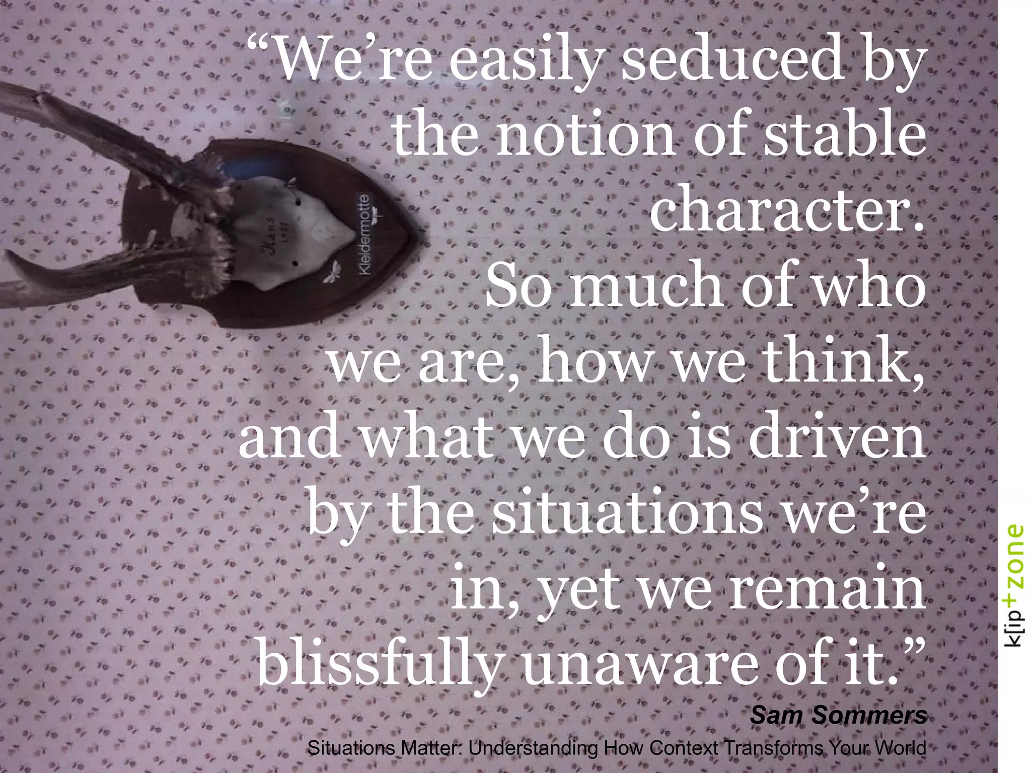 “We’re easily seduced by
the notion of stable
character.
So much of who
we are, how we think,
and what we do is driven
by the situations we’re
in, yet we remain
blissfully unaware of it.”
Sam Sommers
Situations Matter: Understanding How Context Transforms Your World
 