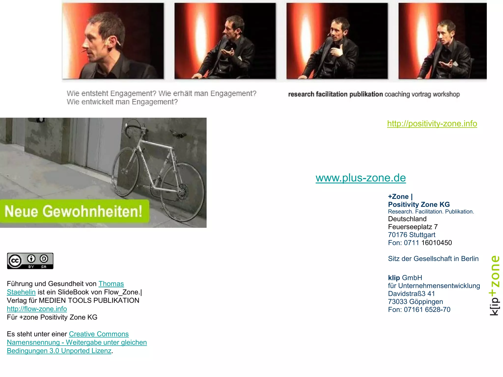 http://positivity-zone.info
www.plus-zone.de
+Zone |
Positivity Zone KG
Research. Facilitation. Publikation.
Deutschland
Feuerseeplatz 7
70176 Stuttgart
Fon: 0711 16010450
Sitz der Gesellschaft in Berlin
klip GmbH
für Unternehmensentwicklung
Davidstraß3 41
73033 Göppingen
Fon: 07161 6528-70
Führung und Gesundheit von Thomas
Staehelin ist ein SlideBook von Flow_Zone.|
Verlag für MEDIEN TOOLS PUBLIKATION
http://flow-zone.info
Für +zone Positivity Zone KG
Es steht unter einer Creative Commons
Namensnennung - Weitergabe unter gleichen
Bedingungen 3.0 Unported Lizenz.
 