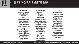 11

Principais artistas

FLUXUS
Al Hansen
Alison Knowles
Allen Bukoff
Arman
Ay-O
Barry McCallion
Beck Hansen
Ben Patterson
Cairn Hedland
César Baldaccini
(César)
Charlotte Moorman
Dick Higgins
Emmett Williams
Joseph Beuys
Ken Friedman
Larry Miller
CRISTIANO FREITAS | | 41032

Gas Di Caro
Larry Miller
Genesis PLuce Fierens
Orridge
Nam June Paik
Geoffrey
Paulo Bruscky
Hendricks
Philip Corner
George Brecht
Philip Krumm
George Landow
Ray Johnson
George Maciunas
Robert Filliou
Giuseppe Chiari
Ruud Janssen
Gustav Metzger
Shigeko Kubota
György Ligeti
Takehisa Kosugi
Henry Flyn
Vytautas
Jackson Mac
Landsbergis
Low
Wolf Vostell
Joe Jones
Willem de Ridder
John Cage
Yoko Ono
Jon Hendricks
Joseph Beuys
Ken Friedman
UNIVERSIDADE DE TRÁS-OS-MONTES E ALTO DOURO

2013.2014

 