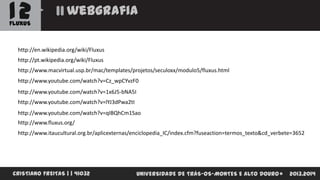 12

webgrafia

FLUXUS

http://en.wikipedia.org/wiki/Fluxus
http://pt.wikipedia.org/wiki/Fluxus
http://www.macvirtual.usp.br/mac/templates/projetos/seculoxx/modulo5/fluxus.html
http://www.youtube.com/watch?v=Cz_wpCYvzF0
http://www.youtube.com/watch?v=1x6J5-bNA5I
http://www.youtube.com/watch?v=lYJ3dPwa2tI
http://www.youtube.com/watch?v=qIBQhCm1Sao

http://www.fluxus.org/
http://www.itaucultural.org.br/aplicexternas/enciclopedia_IC/index.cfm?fuseaction=termos_texto&cd_verbete=3652

CRISTIANO FREITAS | | 41032

UNIVERSIDADE DE TRÁS-OS-MONTES E ALTO DOURO

2013.2014

 
