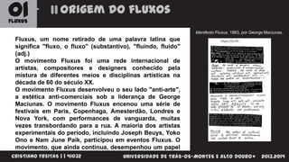 01

Origem do fluxos

FLUXUS

Manifesto Fluxus, 1963, por George Maciunas.

Fluxus, um nome retirado de uma palavra latina que
significa "fluxo, o fluxo" (substantivo), "fluindo, fluido"
(adj.)
O movimento Fluxus foi uma rede internacional de
artistas, compositores e designers conhecido pela
mistura de diferentes meios e disciplinas artísticas na
década de 60 do século XX.
O movimento Fluxus desenvolveu o seu lado "anti-arte",
a estética anti-comerciais sob a liderança de George
Maciunas. O movimento Fluxus encenou uma série de
festivais em Paris, Copenhaga, Amesterdão, Londres e
Nova York, com performances de vanguarda, muitas
vezes transbordando para a rua. A maioria dos artistas
experimentais do período, incluindo Joseph Beuys, Yoko
Ono e Nam June Paik, participou em eventos Fluxus. O
movimento, que ainda continua, desempenhou um papel
importante na abertura
do que a arte pode
CRISTIANO FREITAS | | 41032 de definições UNIVERSIDADE DE TRÁS-OS-MONTES E ALTO DOURO

2013.2014

 