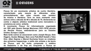 02

origens

FLUXUS

Fluxus foi um movimento artístico de cunho libertário,
caracterizado
pela
mescla
de
diferentes
artes,
primordialmente
das
artes
visuais
mas
também
da música e literatura. Teve os seus momento mais
activos entre a década de 60 e década de 70, declarando-se
contra o objecto artístico tradicional como mercadoria e
proclamou-se como antiarte.
O movimento Fluxus foi informalmente organizado
em 1961 pelo lituano George Maciunas (1931-1978) através
da Revista Fluxus, estendendo-se para os Estados
Unidos, Europa e Japão.
Mais tarde outros se associaram como Joseph Beuys, Dick
Higgins, Gustav Metzger, Nam June Paik,Wolf Vostell e Yoko
Ono. Allan Kaprow e Marcel Duchamp foram os criadores
dos primeiros happenings, o estilo dos artistas e da teoria
do Fluxus, que foi muito comparada à estética
do Dadaísmo e do Pop art. Enquanto o Fluxus se
concentrava nos grandes centros urbanos da década de
CRISTIANO FREITASpartir da década de 1990 a comunidade
UNIVERSIDADE DE TRÁS-OS-MONTES E ALTO DOURO
1960 e 1970, a | | 41032

2013.2014

 