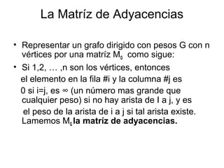 La Matríz de Adyacencias

• Representar un grafo dirigido con pesos G con n
  vértices por una matríz MG como sigue:
• Si 1,2, … ,n son los vértices, entonces
  el elemento en la fila #i y la columna #j es
  0 si i=j, es ∞ (un número mas grande que
  cualquier peso) si no hay arista de I a j, y es
   el peso de la arista de i a j si tal arista existe.
  Lamemos MG la matríz de adyacencias.
 