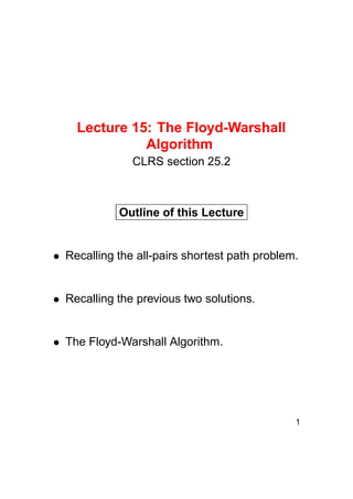 Lecture 15: The Floyd-Warshall
Algorithm
CLRS section 25.2

Outline of this Lecture

Recalling the all-pairs shortest path problem.
 

Recalling the previous two solutions.

The Floyd-Warshall Algorithm.

1

 

 

 