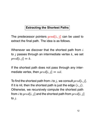 Extracting the Shortest Paths


¥ ¨ 

The predecessor pointers
can be used to
extract the ﬁnal path. The idea is as follows.

!

¦ ¢
§¤ £¡

Whenever we discover that the shortest path from
to passes through an intermediate vertex , we set
.



%

%

¡

!  ¥ 



£ ¡
¤¢©

If the shortest path does not pass through any inter.
mediate vertex, then

¥
¦

! ¥   ¤¢©
 £¡
 
! ¥ ©   ¥ ¤¢ ©
 £¡

 

¡



!

¥  

£ ¡
¤©

To ﬁnd the shortest path from to , we consult
.
If it is nil, then the shortest path is just the edge
.
Otherwise, we recursively compute the shortest path
and the shortest path from
from to
to .

12



!  ¥ 

£ ¡
¤¢©

 

 