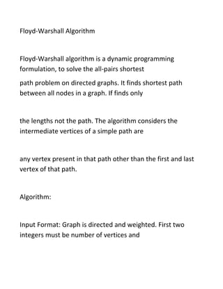 Floyd-Warshall Algorithm
Floyd-Warshall algorithm is a dynamic programming
formulation, to solve the all-pairs shortest
path problem on directed graphs. It finds shortest path
between all nodes in a graph. If finds only
the lengths not the path. The algorithm considers the
intermediate vertices of a simple path are
any vertex present in that path other than the first and last
vertex of that path.
Algorithm:
Input Format: Graph is directed and weighted. First two
integers must be number of vertices and
 