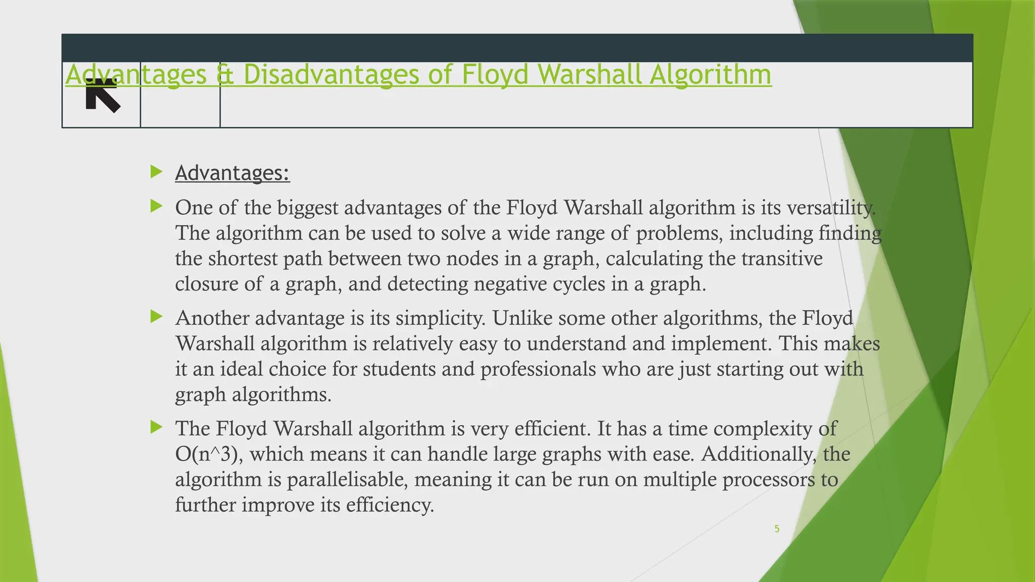 Advantages & Disadvantages of Floyd Warshall Algorithm
 Advantages:
 One of the biggest advantages of the Floyd Warshall algorithm is its versatility.
The algorithm can be used to solve a wide range of problems, including finding
the shortest path between two nodes in a graph, calculating the transitive
closure of a graph, and detecting negative cycles in a graph.
 Another advantage is its simplicity. Unlike some other algorithms, the Floyd
Warshall algorithm is relatively easy to understand and implement. This makes
it an ideal choice for students and professionals who are just starting out with
graph algorithms.
 The Floyd Warshall algorithm is very efficient. It has a time complexity of
O(n^3), which means it can handle large graphs with ease. Additionally, the
algorithm is parallelisable, meaning it can be run on multiple processors to
further improve its efficiency.
5
 