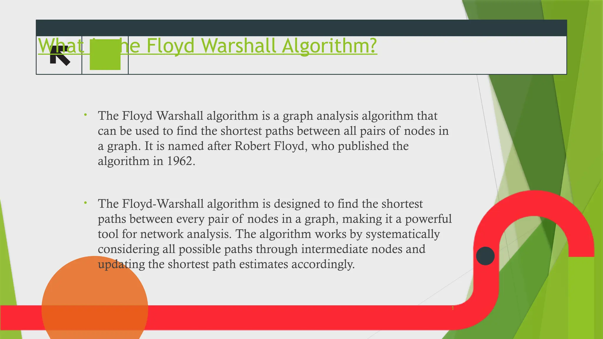 What is the Floyd Warshall Algorithm?
&bull; The Floyd Warshall algorithm is a graph analysis algorithm that
can be used to find the shortest paths between all pairs of nodes in
a graph. It is named after Robert Floyd, who published the
algorithm in 1962.
&bull; The Floyd-Warshall algorithm is designed to find the shortest
paths between every pair of nodes in a graph, making it a powerful
tool for network analysis. The algorithm works by systematically
considering all possible paths through intermediate nodes and
updating the shortest path estimates accordingly.
3
1
 