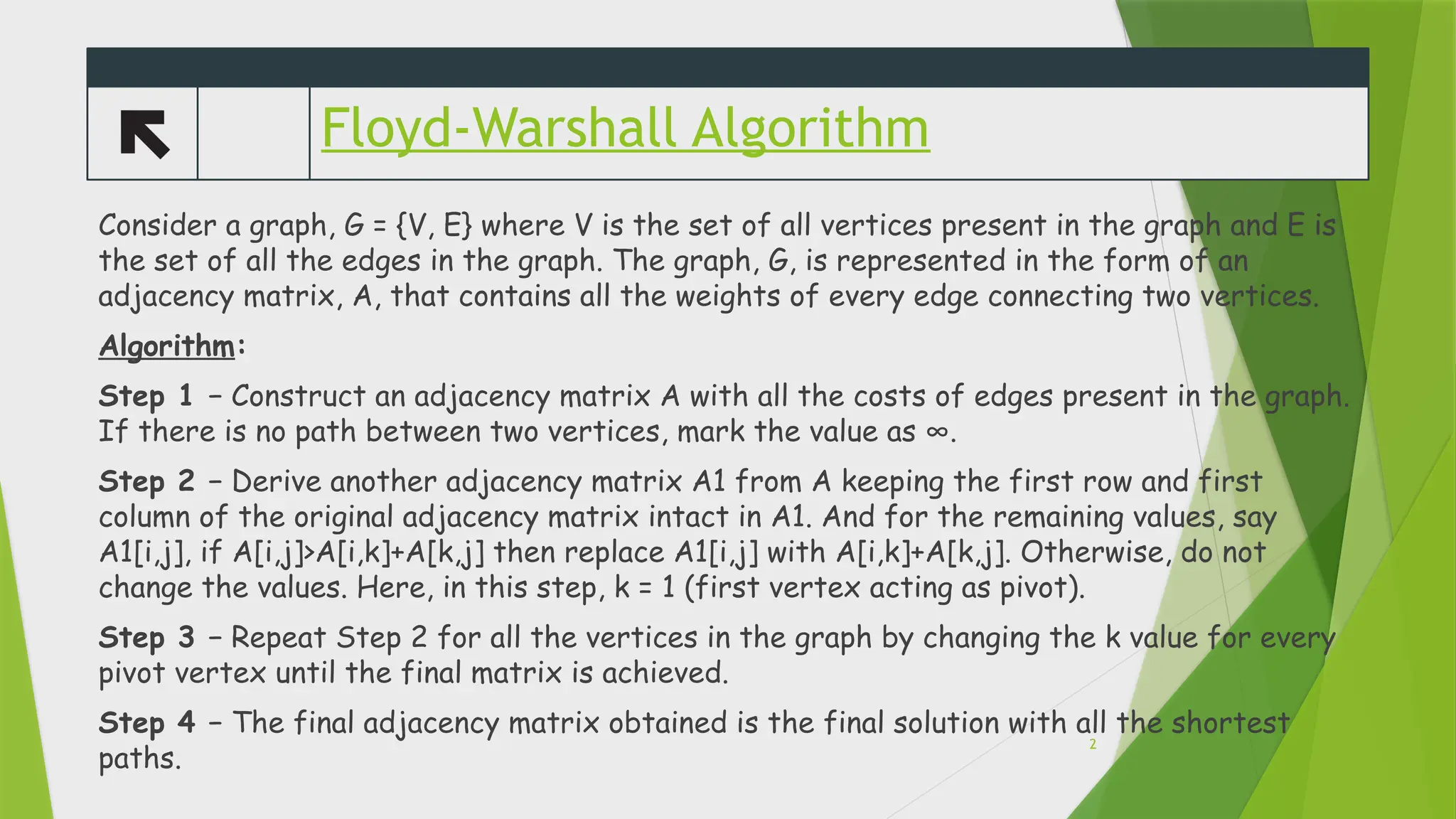 Floyd-Warshall Algorithm
Consider a graph, G = {V, E} where V is the set of all vertices present in the graph and E is
the set of all the edges in the graph. The graph, G, is represented in the form of an
adjacency matrix, A, that contains all the weights of every edge connecting two vertices.
Algorithm:
Step 1 &minus; Construct an adjacency matrix A with all the costs of edges present in the graph.
If there is no path between two vertices, mark the value as &infin;.
Step 2 &minus; Derive another adjacency matrix A1 from A keeping the first row and first
column of the original adjacency matrix intact in A1. And for the remaining values, say
A1[i,j], if A[i,j]>A[i,k]+A[k,j] then replace A1[i,j] with A[i,k]+A[k,j]. Otherwise, do not
change the values. Here, in this step, k = 1 (first vertex acting as pivot).
Step 3 &minus; Repeat Step 2 for all the vertices in the graph by changing the k value for every
pivot vertex until the final matrix is achieved.
Step 4 &minus; The final adjacency matrix obtained is the final solution with all the shortest
paths.
2
 