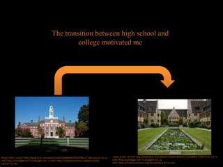 The transition between high school and
college motivated me
Photo Credit: <a href="http://www.flickr.com/photos/24441008@N00/2932479631/">jlbruno</a> via <a
href="http://compfight.com">Compfight</a> <a href="https://creativecommons.org/licenses/by-
nd/2.0/">cc</a>
Photo Credit: <a href="http://www.flickr.com/photos/7455207@N05/3112348985/">SBA73</a> via <a
href="http://compfight.com">Compfight</a> <a
href="https://creativecommons.org/licenses/by/2.0/">cc</a>
 