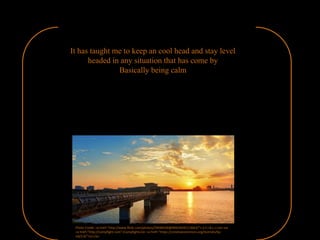 It has taught me to keep an cool head and stay level
headed in any situation that has come by
Basically being calm
Photo Credit: <a href="http://www.flickr.com/photos/29048106@N00/6935113663/">.S.Y.I.B.L.I.</a> via
<a href="http://compfight.com">Compfight</a> <a href="https://creativecommons.org/licenses/by-
nd/2.0/">cc</a>
 