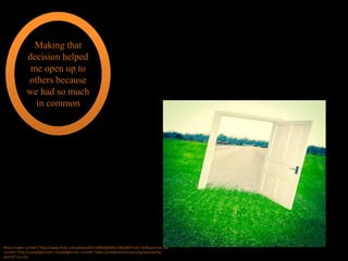 Making that
decision helped
me open up to
others because
we had so much
in common
Photo Credit: <a href="http://www.flickr.com/photos/84159903@N00/13822807314/">Eldkvast</a> via
<a href="http://compfight.com">Compfight</a> <a href="https://creativecommons.org/licenses/by-
sa/2.0/">cc</a>
 