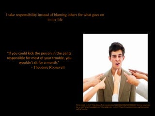 “If you could kick the person in the pants
responsible for most of your trouble, you
wouldn't sit for a month.”
- Theodore Roosevelt
I take responsibility instead of blaming others for what goes on
in my life
Photo Credit: <a href="http://www.flickr.com/photos/31118386@N00/5007008029/">Simone Lovati</a>
via <a href="http://compfight.com">Compfight</a> <a href="https://creativecommons.org/licenses/by-
sa/2.0/">cc</a>
 