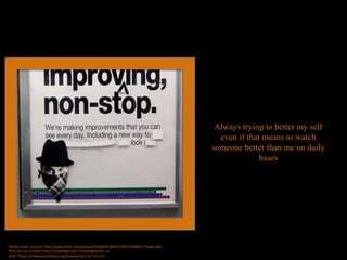 Always trying to better my self
even if that means to watch
someone better than me on daily
bases
Photo Credit: <a href="http://www.flickr.com/photos/26296445@N05/5633196686/">Poster Boy
NYC</a> via <a href="http://compfight.com">Compfight</a> <a
href="https://creativecommons.org/licenses/by/2.0/">cc</a>
 