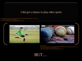 I did get a chance to play other sports
BUT…
Photo Credit: <a href="http://www.flickr.com/photos/14053687@N04/7006321608/">·tlc∙</a> via <a
href="http://compfight.com">Compfight</a> <a
href="https://creativecommons.org/licenses/by/2.0/">cc</a>
Photo Credit: <a
href="http://www.flickr.com/photos/86775868@N03/8948835010/">ChadCooperPhotos</a> via <a
href="http://compfight.com">Compfight</a> <a
href="https://creativecommons.org/licenses/by/2.0/">cc</a>
 