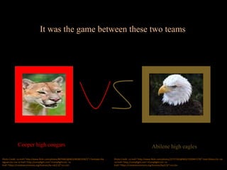 It was the game between these two teams
Cooper high cougars Abilene high eagles
Photo Credit: <a href="http://www.flickr.com/photos/8070463@N03/4838533567/">Tambako the
Jaguar</a> via <a href="http://compfight.com">Compfight</a> <a
href="https://creativecommons.org/licenses/by-nd/2.0/">cc</a>
Photo Credit: <a href="http://www.flickr.com/photos/22757263@N02/3320447179/">Joel Olives</a> via
<a href="http://compfight.com">Compfight</a> <a
href="https://creativecommons.org/licenses/by/2.0/">cc</a>
 