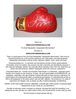 Check out
WWW.EVERYMEMORABILIA.COM
For Floyd Mayweather Autographed Memorabilia!!!
Visit them at
WWW.EVERYMEMORABILIA.COM
There is a great place to find cool Floyd Mayweather Autographed Memorabilia. Take a look at
Everymemorabilia.com is the premiere website for rare, high-quality and world-recognized
autographed memorabilia covering movies, television, theatre, music, sports and more!
Everymemorabilia.com is a domestic and international provider of hand signed authentic
memorabilia. Since it's inception, the company has held a domestic and international presence in
both retail and wholesale markets. The corporate office is located in New York City. Aside from our
charity and retail presence, Nathans Autographs works with numerous corporations.
Everymemorabilia.com Founder and President, Peter Boyde, is a well-known, respected trusted
member of an industry he has served for 12 years. We go to great lengths to AUTHENTICATE our
autographs, especially in the age of Internet auctions that seem to have become a safe haven for
career forgers and inexperienced sellers of secretarial and forgeries. It is estimated that as high as
90% of all autographs on the online auction sites are NOT authentic. We provide you 12+ years of
experience and integrity. And, as always we offer a Lifetime Guarantee of Authenticity.
Whether it's the finest quality consumer collectibles, corporate gifts, charity auction or personal player
appearances for your events you are interested in.
We take an enormous pride in creating our products, and hope that you'll find something in our
catalog that you like. We also can create custom orders; call or email and let us know what you want.
We look forward to doing business with you.
 