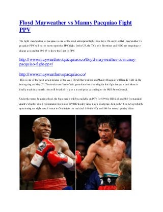 Floyd Mayweather vs Manny Pacquiao Fight
PPV
The fight mayweather vs pacquiao is one of the most anticipated fight these days. No surprise that mayweather vs
pacquiao PPV will be the most expensive PPV fight. In the US, the TV cable Showtime and HBO are preparing to
charge a record for $99.95 to show the fight on PPV.
http://www.mayweathervspacquiao.co/floyd-mayweather-vs-manny-
pacquiao-fight-ppv/
http://www.mayweathervspacquiao.co/
This is one of the most awaited game of the year. Floyd Mayweather and Manny Pacquiao will finally fight on the
boxing ring on May 2nd
. Those who are fond of this game have been waiting for this fight for years and when it
finally reach in a month, they will be asked to give a record price according to the Wall Street Journal.
Under the terms being involved, the bigg match will be available on PPV for $99 for HD feed and $89 for standard
quality, which I would recommend you to use $99 HD facility since it is a good price. Seriously? You have probably
questioning me right now. I swear to God this is the real deal. $99 for HD, and $89 for normal quality video.
 