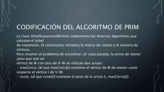 CODIFICACIÓN DEL ALGORITMO DE PRIM
La clase ArbolExpansionMinimo implementa los diversos algoritmos que
calculan el árbol
de expansión. El constructor inicializa la matriz de costes y el número de
vértices.
Para resolver el problema de encontrar, en cada pasada, la arista de menor
peso que une un
vértice de W con otro de V-W se utilizan dos arrays:
• masCerca, tal que masCerca[i] contiene el vértice de W de menor coste
respecto el vértice i de V-W.
• coste, tal que coste[i] contiene el peso de la arista (i, masCerca[i])
 