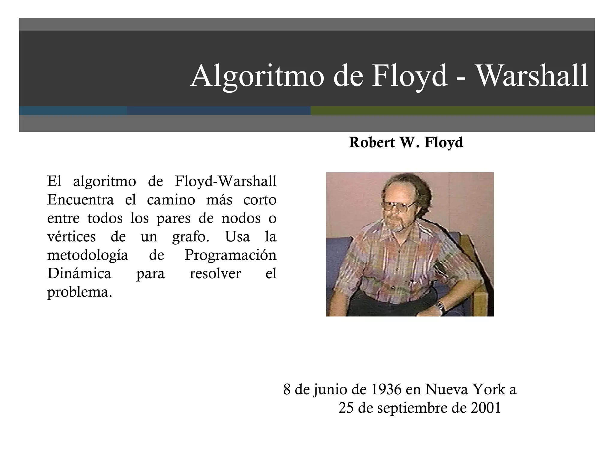 Algoritmo de Floyd - Warshall 8 de junio de 1936 en Nueva York a 25 de septiembre de 2001 El algoritmo de Floyd-Warshall Encuentra el camino más corto entre todos los pares de nodos o vértices de un grafo. Usa la metodología de Programación Dinámica para resolver el problema.  Robert W. Floyd 