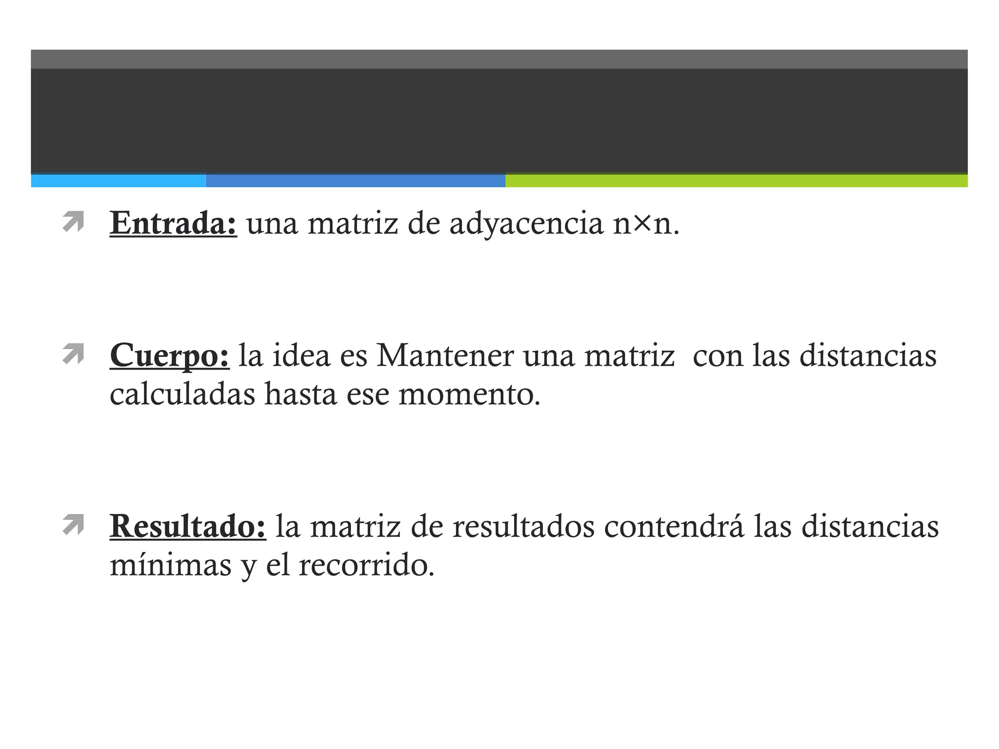 Entrada:  una matriz de adyacencia n×n. Cuerpo:  la idea es Mantener una matriz  con las distancias calculadas hasta ese momento. Resultado:  la matriz de resultados contendrá las distancias mínimas y el recorrido. 