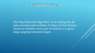 INTRODUCTION
The Floyd Warshall Algorithm is for solving the all
pairs shortest path problem. It helps to find shortest
distances between every pair of vertices in a given
edge weighted directed Graph.
 
