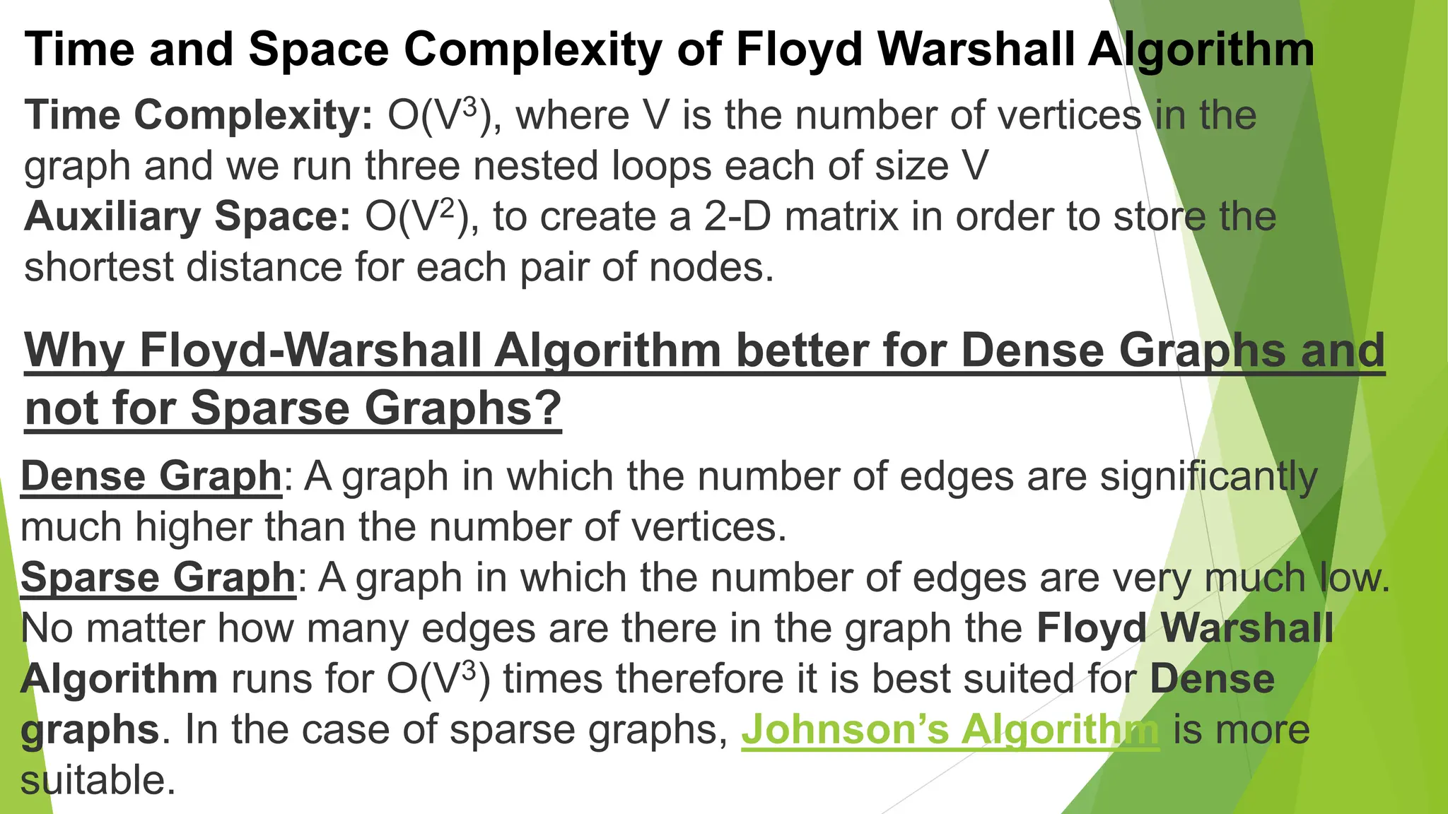 Time and Space Complexity of Floyd Warshall Algorithm
Time Complexity: O(V3), where V is the number of vertices in the
graph and we run three nested loops each of size V
Auxiliary Space: O(V2), to create a 2-D matrix in order to store the
shortest distance for each pair of nodes.
Why Floyd-Warshall Algorithm better for Dense Graphs and
not for Sparse Graphs?
Dense Graph: A graph in which the number of edges are significantly
much higher than the number of vertices.
Sparse Graph: A graph in which the number of edges are very much low.
No matter how many edges are there in the graph the Floyd Warshall
Algorithm runs for O(V3) times therefore it is best suited for Dense
graphs. In the case of sparse graphs, Johnson’s Algorithm is more
suitable.
 
