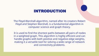 INTRODUCTION
The Floyd-Warshall algorithm, named after its creators Robert
Floyd and Stephen Warshall, is a fundamental algorithm in
computer science and graph theory.
It is used to find the shortest paths between all pairs of nodes
in a weighted graph. This algorithm is highly efficient and can
handle graphs with both positive and negative edge weights,
making it a versatile tool for solving a wide range of network
and connectivity problems.
 