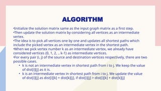 ALGORITHM
•Initialize the solution matrix same as the input graph matrix as a first step.
•Then update the solution matrix by considering all vertices as an intermediate
vertex.
•The idea is to pick all vertices one by one and updates all shortest paths which
include the picked vertex as an intermediate vertex in the shortest path.
•When we pick vertex number k as an intermediate vertex, we already have
considered vertices {0, 1, 2, .. k-1} as intermediate vertices.
•For every pair (i, j) of the source and destination vertices respectively, there are two
possible cases.
• k is not an intermediate vertex in shortest path from i to j. We keep the value
of dist[i][j] as it is.
• k is an intermediate vertex in shortest path from i to j. We update the value
of dist[i][j] as dist[i][k] + dist[k][j], if dist[i][j] > dist[i][k] + dist[k][j]
 