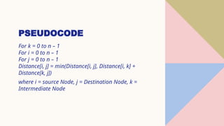 PSEUDOCODE
For k = 0 to n – 1
For i = 0 to n – 1
For j = 0 to n – 1
Distance[i, j] = min(Distance[i, j], Distance[i, k] +
Distance[k, j])
where i = source Node, j = Destination Node, k =
Intermediate Node
 