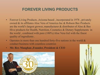 FOREVER LIVING PRODUCTS

• Forever Living Products ,Arizona based , incorporated in 1978 , privately
  owned & its affiliates Aloe Vera of America Inc & Robson Bee Products
  are the world‟s largest grower, manufacturer & distributor of Aloe & Bee
  Hive products for Health, Nutrition, Cosmetics & Dietary Supplements in
  the world , combined with pure (100%) Aloe Vera Gel with the finest
  quality of ingredients .
• Operates in more than one hundred forty-five nations in the world &
  conduct business with countless countries
• Mr. Rex Maughan ,Founder, President & CEO




                                                                              2
 