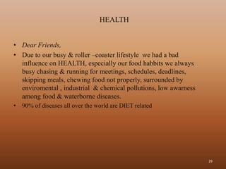 HEALTH


• Dear Friends,
• Due to our busy & roller –coaster lifestyle we had a bad
  influence on HEALTH, especially our food habbits we always
  busy chasing & running for meetings, schedules, deadlines,
  skipping meals, chewing food not properly, surrounded by
  enviromental , industrial & chemical pollutions, low awarness
  among food & waterborne diseases.
• 90% of diseases all over the world are DIET related




                                                                  29
 