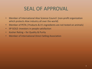 SEAL OF APPROVAL
• Member of International Aloe Science Council (non-profit organization
  which protects Aloe industry all over the world)
• Member of PETA ( Products & it’s ingredients are not tested on animals)
• IIP GOLD :Investors in people satisfaction
• Kosher Rating – for Quality & Purity
• Member of International Direct Selling Association




                                                                            3
 