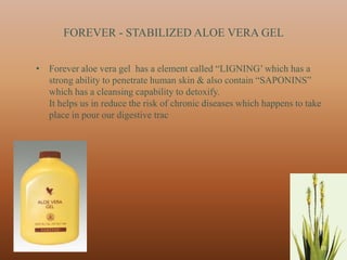 FOREVER - STABILIZED ALOE VERA GEL


• Forever aloe vera gel has a element called “LIGNING‟ which has a
  strong ability to penetrate human skin & also contain “SAPONINS”
  which has a cleansing capability to detoxify.
  It helps us in reduce the risk of chronic diseases which happens to take
  place in pour our digestive trac




                                                                         33
 